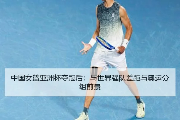 中国女篮亚洲杯夺冠后：与世界强队差距与奥运分组前景